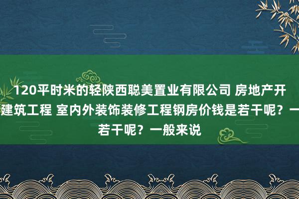 120平时米的轻陕西聪美置业有限公司 房地产开发 销售建筑工程 室内外装饰装修工程钢房价钱是若干呢？一般来说