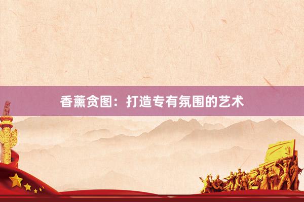 香薰贪图：打造专有氛围的艺术